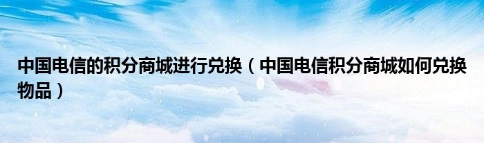 中国电信的积分商城进行兑换(中国电信积分商城如何兑换物品)