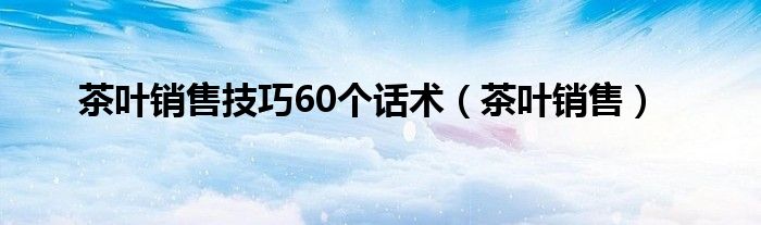 茶叶销售技巧60个话术(茶叶销售)