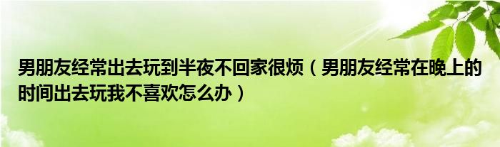 男朋友经常出去玩到半夜不回家很烦(男朋友经常在晚上的时间出去玩我不喜欢怎么办)