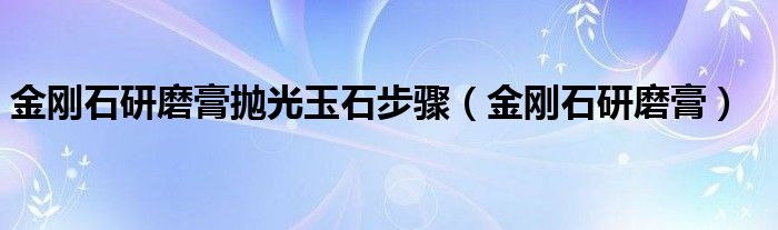 金刚石研磨膏抛光玉石步骤(金刚石研磨膏)
