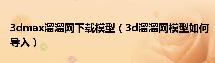 3dmax溜溜网下载模型(3d溜溜网模型如何导入)