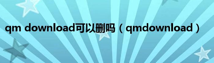qm download可以删吗(qmdownload)