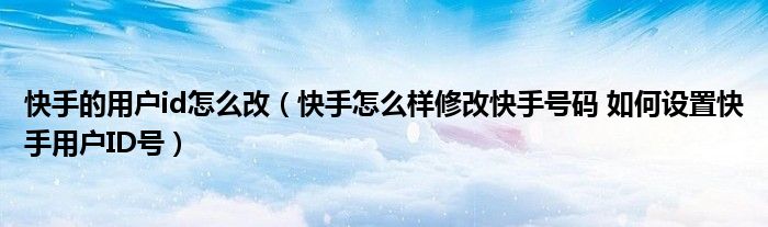 快手的用户id怎么改(快手怎么样修改快手号码 如何设置快手用户ID号)