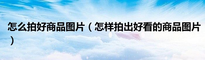 怎么拍好商品图片（怎样拍出好看的商品图片）