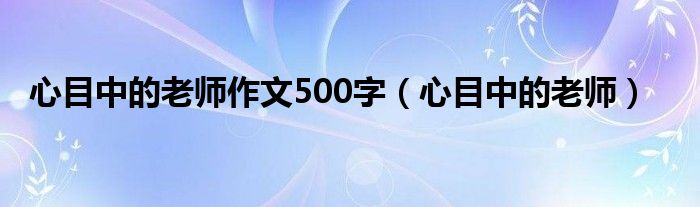 心目中的老师作文500字(心目中的老师)
