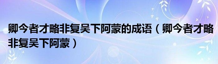 卿今者才略非复吴下阿蒙的成语(卿今者才略非复吴下阿蒙)