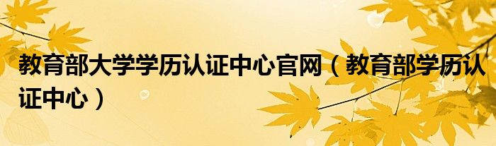 教育部大学学历认证中心官网(教育部学历认证中心)
