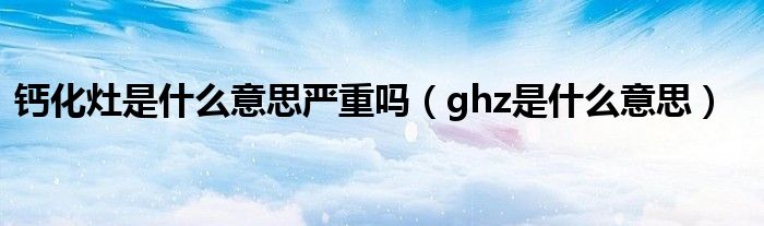 钙化灶是什么意思严重吗(ghz是什么意思)