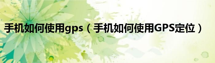 手机如何使用gps(手机如何使用GPS定位)