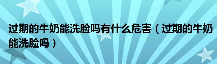 过期的牛奶能洗脸吗有什么危害(过期的牛奶能洗脸吗)
