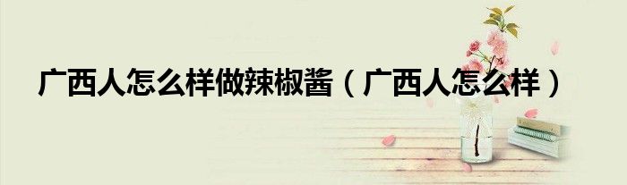 广西人怎么样做辣椒酱(广西人怎么样)