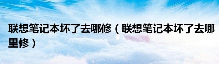 联想笔记本坏了去哪修(联想笔记本坏了去哪里修)