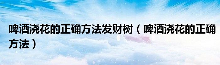 啤酒浇花的正确方法发财树(啤酒浇花的正确方法)