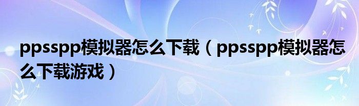 ppsspp模拟器怎么下载(ppsspp模拟器怎么下载游戏)