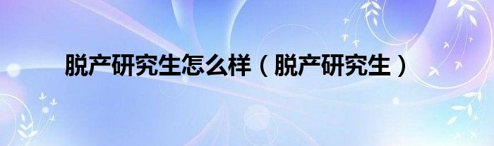 脱产研究生怎么样(脱产研究生)