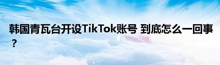 韩国青瓦台开设TikTok账号 到底怎么一回事?