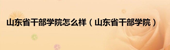 山东省干部学院怎么样(山东省干部学院)
