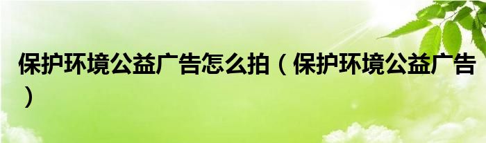 保护环境公益广告怎么拍(保护环境公益广告)