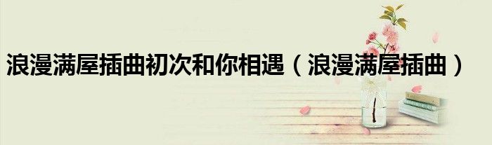 浪漫满屋插曲初次和你相遇(浪漫满屋插曲)