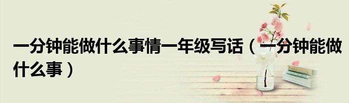 一分钟能做什么事情一年级写话(一分钟能做什么事)