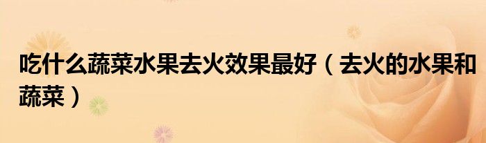 吃什么蔬菜水果去火效果最好(去火的水果和蔬菜)