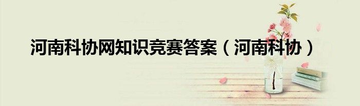 河南科协网知识竞赛答案(河南科协)