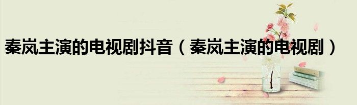 秦岚主演的电视剧抖音(秦岚主演的电视剧)