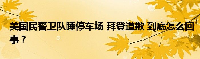 美国民警卫队睡停车场 拜登道歉 到底怎么回事?