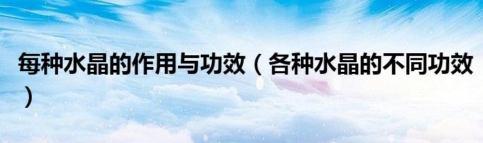 每种水晶的作用与功效(各种水晶的不同功效)