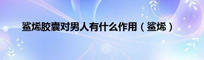 鲨烯胶囊对男人有什么作用(鲨烯)