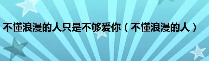 不懂浪漫的人只是不够爱你(不懂浪漫的人)