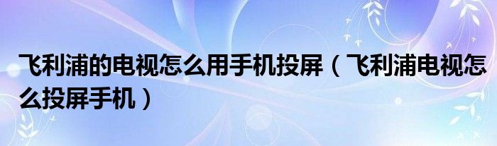 飞利浦的电视怎么用手机投屏(飞利浦电视怎么投屏手机)