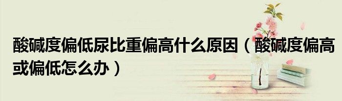 酸碱度偏低尿比重偏高什么原因(酸碱度偏高或偏低怎么办)