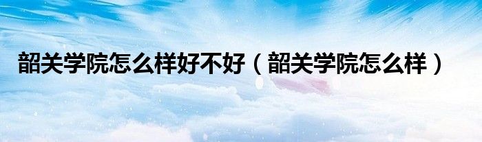 韶关学院怎么样好不好(韶关学院怎么样)