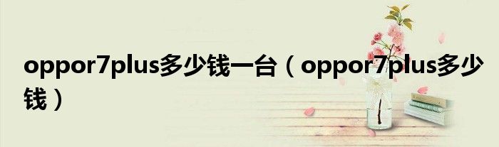 oppor7plus多少钱一台(oppor7plus多少钱)