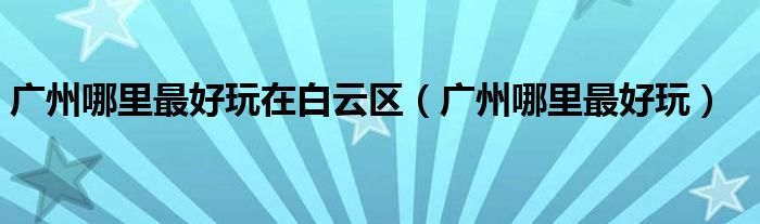 广州哪里最好玩在白云区(广州哪里最好玩)