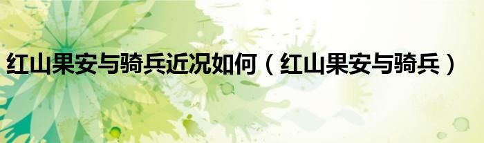 红山果安与骑兵近况如何(红山果安与骑兵)