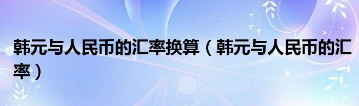 韩元与人民币的汇率换算(韩元与人民币的汇率)