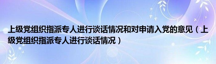 上级党组织指派专人进行谈话情况和对申请入党的意见(上级党组织指派专人进行谈话情况)