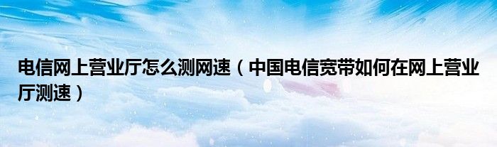 电信网上营业厅怎么测网速(中国电信宽带如何在网上营业厅测速)