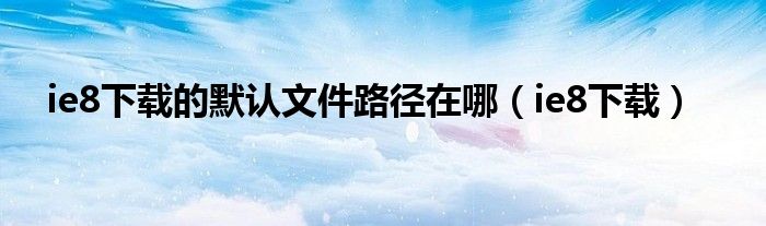 ie8下载的默认文件路径在哪(ie8下载)
