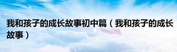 我和孩子的成长故事初中篇(我和孩子的成长故事)