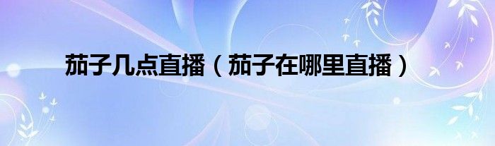 茄子几点直播(茄子在哪里直播)