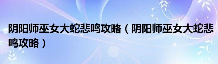 阴阳师巫女大蛇悲鸣攻略(阴阳师巫女大蛇悲鸣攻略)