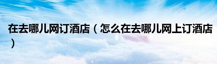 在去哪儿网订酒店(怎么在去哪儿网上订酒店)