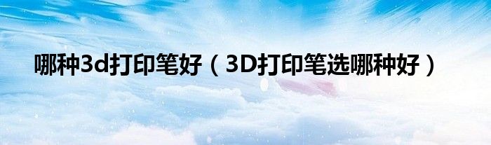 哪种3d打印笔好(3D打印笔选哪种好)
