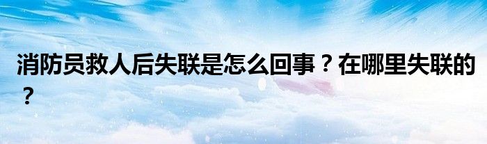 消防员救人后失联是怎么回事？在哪里失联的？