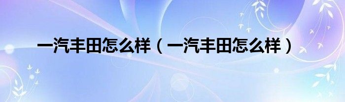 一汽丰田怎么样(一汽丰田怎么样)
