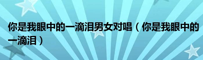 你是我眼中的一滴泪男女对唱(你是我眼中的一滴泪)