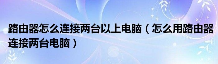 路由器怎么连接两台以上电脑(怎么用路由器连接两台电脑)